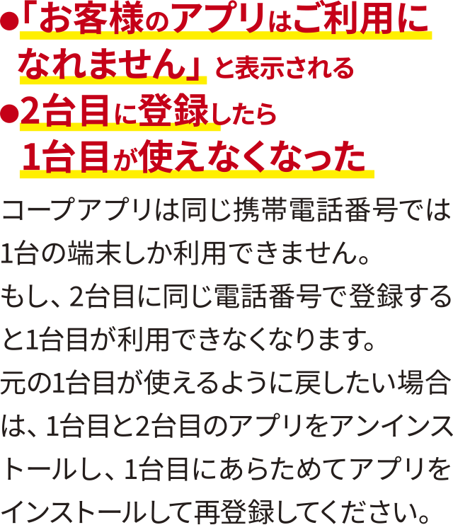 ●「お客様のアプリはご利用になれません」と表示される●2台目に登録したら1台目が使えなくなった・コープアプリは同じ携帯電話番号では1台の端末しか利用できません。・もし、2台目に同じ電話番号で登録すると1台目が利用できなくなります。元の1台目が使えるように戻したい場合は、1台目と2台目のアプリをアンインストールし、1台目にあらためてアプリをインストールして再登録してください。